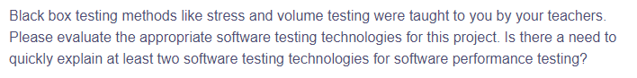 Black box testing methods like stress and volume testing were taught to you by your teachers.
Please evaluate the appropriate software testing technologies for this project. Is there a need to
quickly explain at least two software testing technologies for software performance testing?