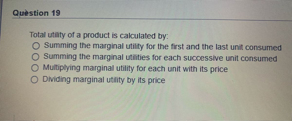 Quèstion 19
Total utility of a product is calculated by:
O Summing the marginal utility for the first and the last unit consumed
Summing the marginal utilities for each successive unit consumed
O Multiplying marginal utility for each unit with its price
O Dividing marginal utility by its price
