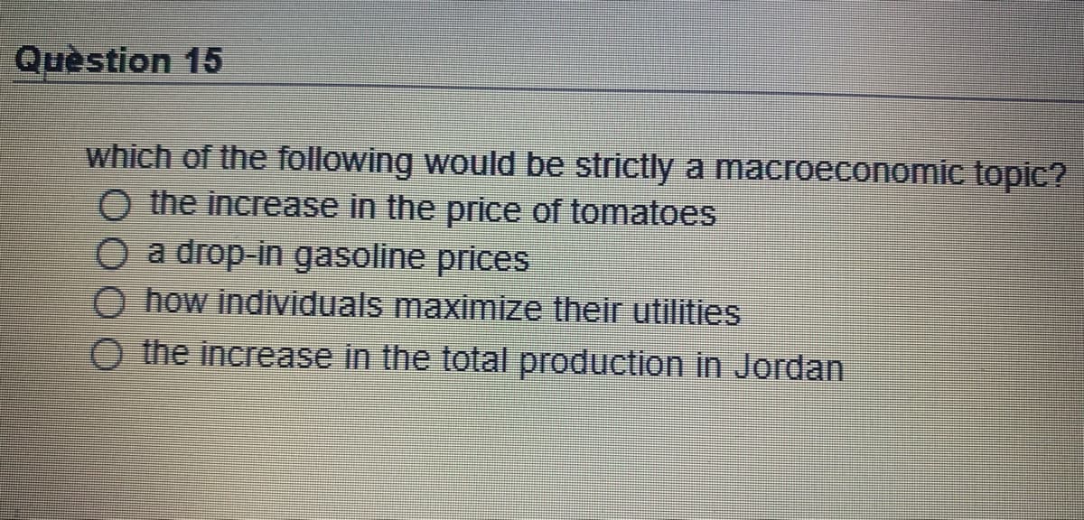 Quèstion 15
which of the following would be strictly a macroeconomic topic?
O the increase in the price of tomatoes
O a drop-in gasoline prices
how individuals maximize their utilities
O the increase in the total production in Jordan
