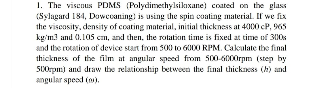 1. The viscous PDMS (Polydimethylsiloxane) coated on the glass
(Sylagard 184, Dowcoaning) is using the spin coating material. If we fix
the viscosity, density of coating material, initial thickness at 4000 cP, 965
kg/m3 and 0.105 cm, and then, the rotation time is fixed at time of 300s
and the rotation of device start from 500 to 6000 RPM. Calculate the final
thickness of the film at angular speed from 500-6000rpm (step by
500rpm) and draw the relationship between the final thickness (h) and
angular speed (@).
