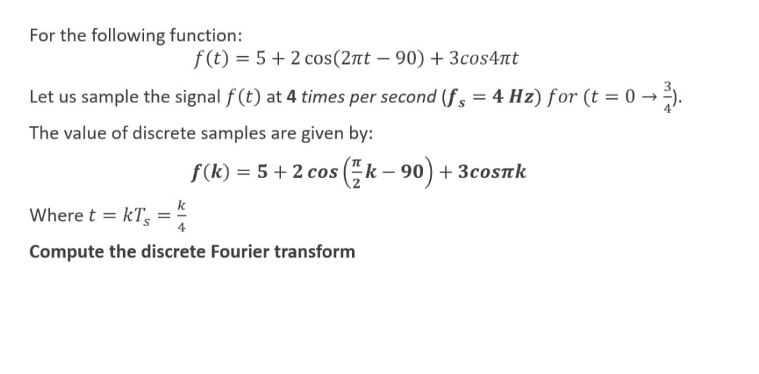 For the following function:
f (t) = 5 + 2 cos(2nt – 90) + 3cos4nt
-
Let us sample the signal f(t) at 4 times per second (f , = 4 Hz) for (t = 0 → →).
S
The value of discrete samples are given by:
f(k) = 5 + 2 cos (k – 90) + 3cosrk
%3D
k
Where t = kT,
4
%D
Compute the discrete Fourier transform

