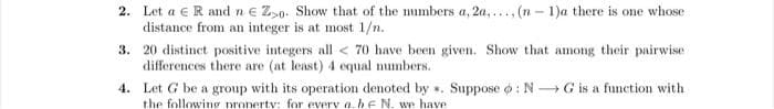2. Let a €R and n € Zs0. Show that of the numbers a, 2a,..., (n – 1)a there is one whose
distance from an integer is at most 1/n.
3. 20 distinct positive integers all < 70 have been given. Show that among their pairwise
differences there are (at least) 4 equal numbers.
4. Let G be a group with its operation denoted by . Suppose o : N G is a function with
the following pronertv: for every a.he N. we have
