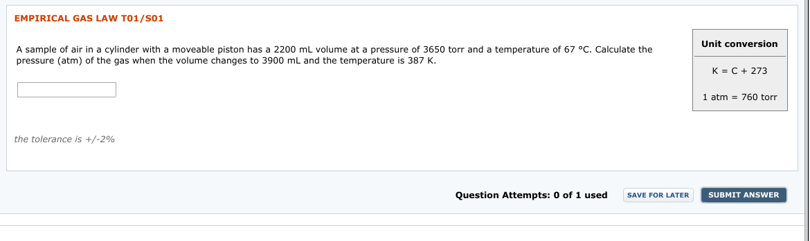 EMPIRICAL GAS LAW T01/S01
Unit conversion
A sample of air in a cylinder with a moveable piston has a 2200 ml volume at a pressure of 3650 torr and a temperature of 67 °C. Calculate the
pressure (atm) of the gas when the volume changes to 3900 mL and the temperature is 387 K.
K = C + 273
atm = 760 torr
1
the tolerance is +/-2%
Question Attempts: 0 of 1 used
SUBMIT ANSWER
SAVE FOR LATER
