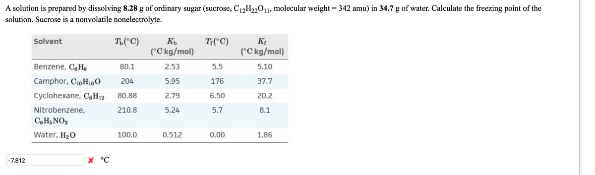 A solution is prepared by dissolving 8.28 g of ordinary sugar (sucrose, C12H22011, molecular weight = 342 amu) in 34.7 g of water. Calculate the freezing point of the
solution. Sucrose is a nonvolatile nonelectrolyte.
Solvent
T("C)
T:(°C)
(°C kg/mol)
(°C kg/mol)
Benzene, C, Hs
80.1
2.53
5.5
5.10
Camphor, C10 H160
204
5.95
176
37.7
Cyclohexane, CH12
80.88
2.79
6.50
20.2
Nitrobenzene,
210.8
5.24
5.7
8.1
Cg H5 NO2
Water, H20
100.0
0.512
0.00
1.86
-7.812
X °C
