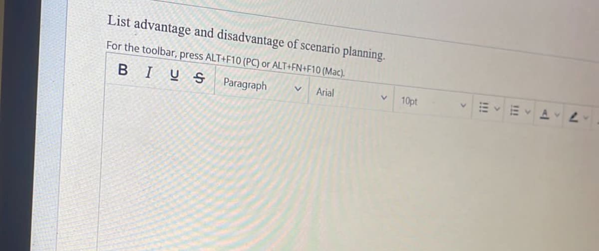 List advantage and disadvantage of scenario planning.
For the toolbar, press ALT+F10 (PC) or ALT+FN+F10 (Mac).
BIUS
Paragraph
V Arial
V
10pt
!!!
Av