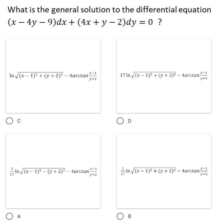 What is the general solution to the differential equation
(x – 4y – 9)dx + (4x + y – 2)dy = 0 ?
x-1
メー1
In (x – 1)2 + (y + 2)² – 4arctan
17 In /(x – 1)2 + (y + 2)² – 4arctan²
y+2
y+2
O D
x-1
In (x – 1)2 – (y + 2)² – 4arctan*-1
In (x – 1)2 + (y + 2)² – 4arctan
ジ+2
y+2
A
