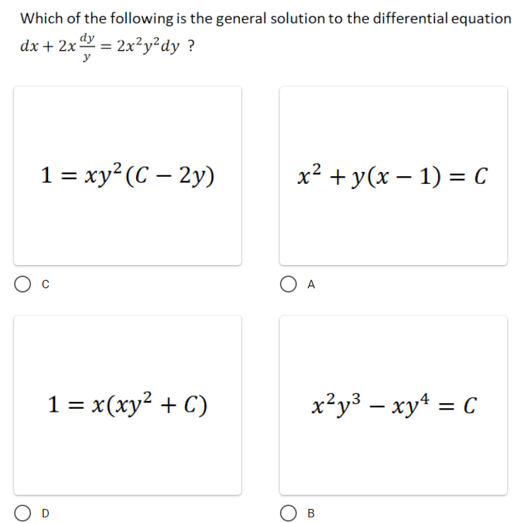 Which of the following is the general solution to the differential equation
dx + 2x = 2x²y²dy ?
y
1 = xy²(C – 2y)
x² + y(x – 1) = C
O A
1 = x(xy² + C)
x²y³ – xy* = C
D
O B
