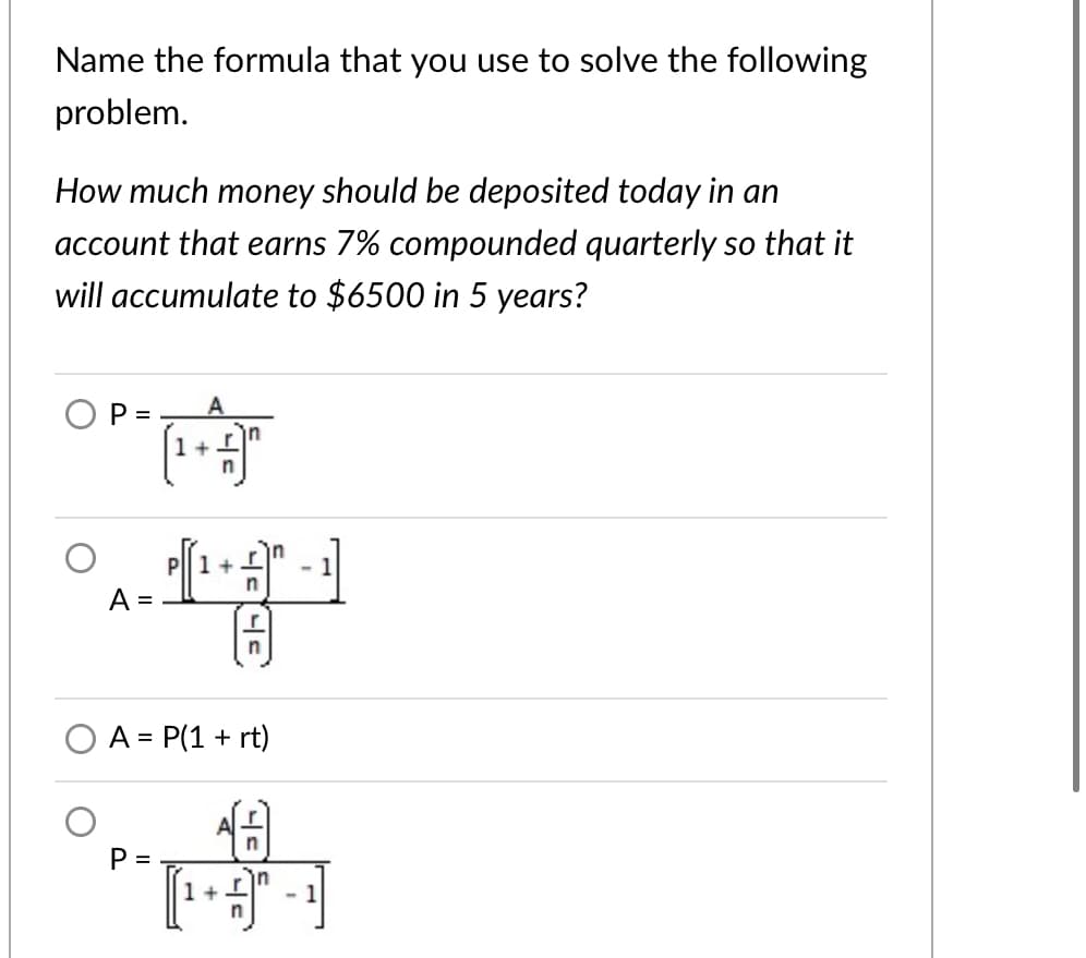 Name the formula that you use to solve the following
problem.
How much money should be deposited today in an
account that earns 7% compounded quarterly so that it
will accumulate to $6500 in 5 years?
O P =
A
1 +
Pll 1 +
-1
A =
n
A = P(1 + rt)
%3D
in
[
in
1+
- 1
