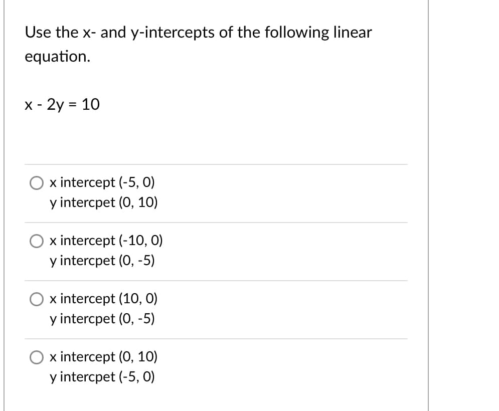 Use the x- and y-intercepts of the following linear
equation.
X - 2y = 10
%D
x intercept (-5, 0)
y intercpet (0, 10)
x intercept (-10, 0)
y intercpet (0, -5)
x intercept (10, O)
y intercpet (0, -5)
x intercept (0, 10)
y intercpet (-5, O)
