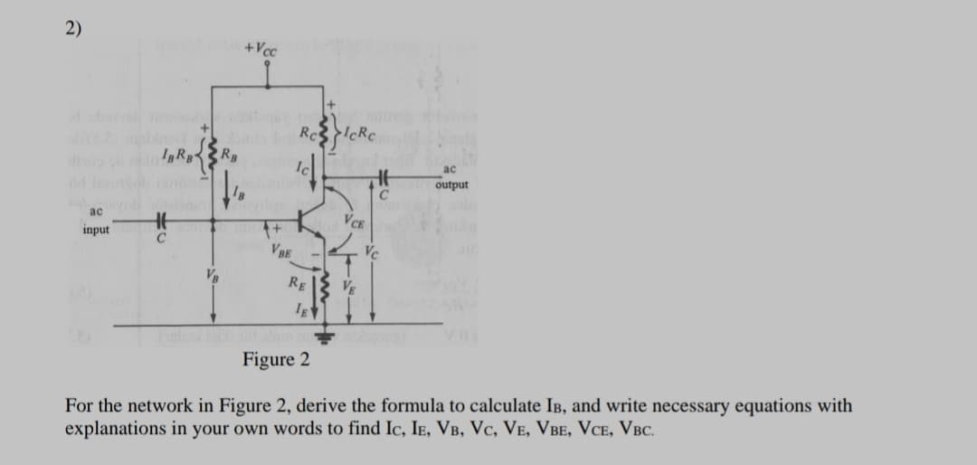 2)
+Vcc
R3R,
ас
output
ac
VCE
input
C
VBE
RE
Figure 2
For the network in Figure 2, derive the formula to calculate IB, and write necessary equations with
explanations in your own words to find Ic, Ie, VB, Vc, VE, VBe, VCE, VBC.

