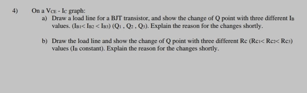 On a VCE - Ic graph:
a) Draw a load line for a BJT transistor, and show the change of Q point with three different IB
values. (IB1< IB2 < IB3) (Qı , Q2 , Q3). Explain the reason for the changes shortly.
4)
b) Draw the load line and show the change of Q point with three different Rc (Rci< Rc2< Rc3)
values (IB constant). Explain the reason for the changes shortly.
