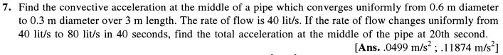 7. Find the convective acceleration at the middle of a pipe which converges uniformly from 0.6 m diameter
to 0.3 m diameter over 3 m length. The rate of flow is 40 lit/s. If the rate of flow changes uniformly from
40 lit/s to 80 lit/s in 40 seconds, find the total acceleration at the middle of the pipe at 20th second.
[Ans. .0499 m/s² ; .11874 m/s]

