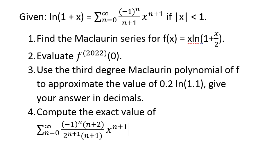 Given: In(1 + x) = En=0
(-1)" n+1 ¡f |x| < 1.
100
n+1
1. Find the Maclaurin series for f(x) = xln(1+;).
2. Evaluate f(2022)(0).
3. Use the third degree Maclaurin polynomial of f
to approximate the value of 0.2 In(1.1), give
your answer in decimals.
4. Compute the exact value of
(-1)"(n+2) yn+1
Ln=0 2n+1(n+1)
