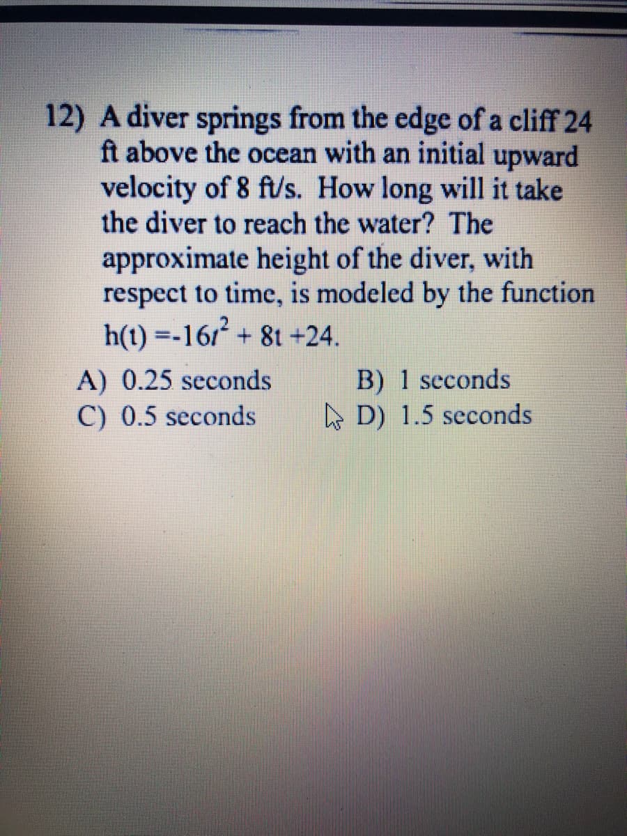 12) A diver springs from the edge of a cliff 24
ft above the ocean with an initial upward
velocity of 8 ft/s. How long will it take
the diver to reach the water? The
approximate height of the diver, with
respect to time, is modeled by the function
h(t) =-161 + 8t +24.
A) 0.25 seconds
C) 0.5 seconds
B) 1 seconds
A D) 1.5 seconds
