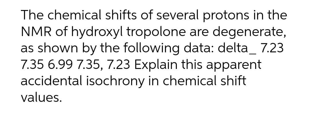 The chemical shifts of several protons in the
NMR of hydroxyl tropolone are degenerate,
as shown by the following data: delta_ 7.23
7.35 6.99 7.35, 7.23 Explain this apparent
accidental isochrony in chemical shift
values.
