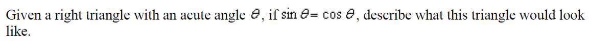 Given a right triangle with an acute angle e, if sin e= cos e, describe what this triangle would look
like.
