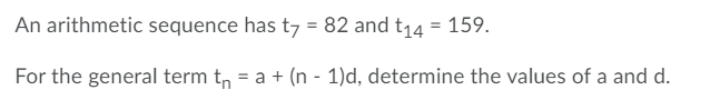 An arithmetic sequence has t7 = 82 and t14 = 159.
For the general term t, = a + (n - 1)d, determine the values of a and d.
