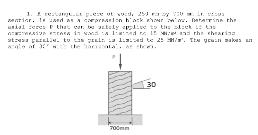 1. A rectangular piece of wood, 250 mm by 700 mm in cross
section, is used as a compression block shown below. Determine the
axial force P that can be safely applied to the block if the
compressive stress in wood is limited to 15 MN/m² and the shearing
stress parallel to the grain is limited to 25 MN/m². The grain makes an
angle of 30° with the horizontal, as shown.
30
700mm
