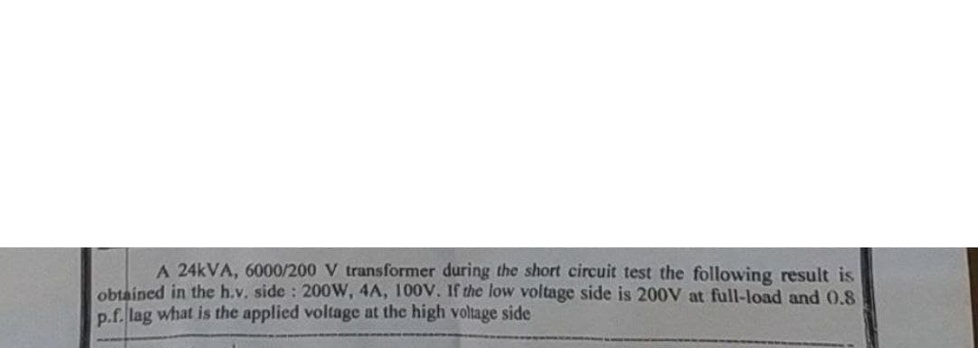 A 24kVA, 6000/200 V transformer during the short circuit test the following result is
obtained in the h.v. side: 200W, 4A, 100V. If the low voltage side is 200V at full-load and 0.8
p.f.lag what is the applied voltage at the high voltage side