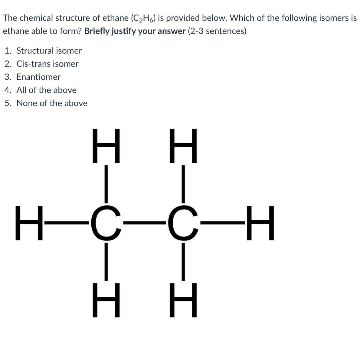 The chemical structure of ethane (C2H6) is provided below. Which of the following isomers is
ethane able to form? Briefly justify your answer (2-3 sentences)
1. Structural isomer
2. Cis-trans isomer
3. Enantiomer
4. All of the above
5. None of the above
нн
H-C-C-H
