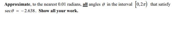 Approximate, to the nearest 0.01 radians, all angles e in the interval 0,27) that satisfy
sec 0 = - 2.638. Show all your work.
