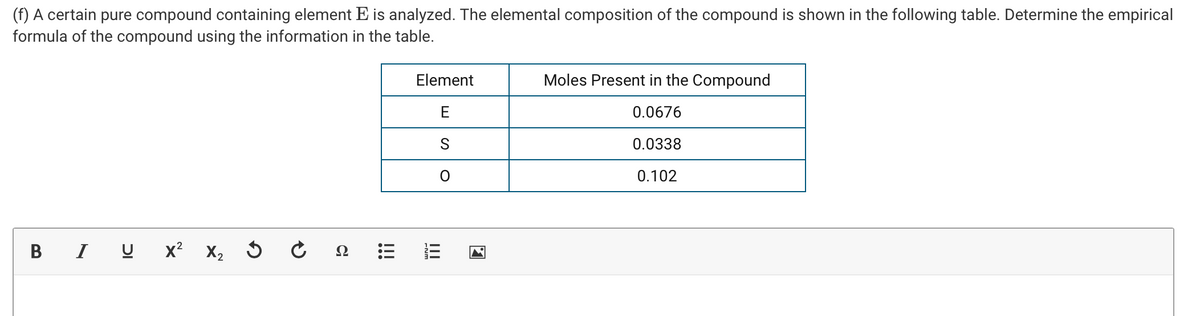 (f) A certain pure compound containing element E is analyzed. The elemental composition of the compound is shown in the following table. Determine the empirical
formula of the compound using the information in the table.
Element
Moles Present in the Compound
E
0.0676
0.0338
0.102
В
I U x? X, 5
II
!!!
