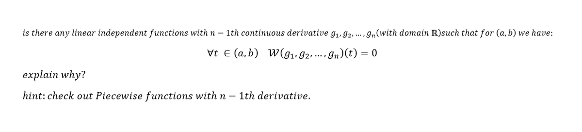 is there any linear independent functions with n – 1th continuous derivative g,, 92, .. ,gn(with domain R)such that for (a, b) we have:
Vt E (a, b) W(g1, 92 ... , In)(t) = 0
explain why?
hint: check out Piecewise functions with n – 1th derivative.
