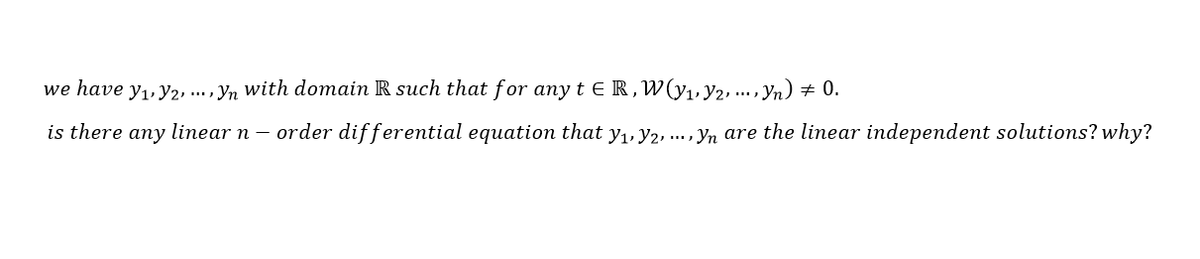 we have y1, y2, ... , yn with domain R such that for any t ER,W(y,,y2, .., Yn) + 0.
is there any linear n – order differential equation that y1, y2, . , yn are the linear independent solutions? why?
