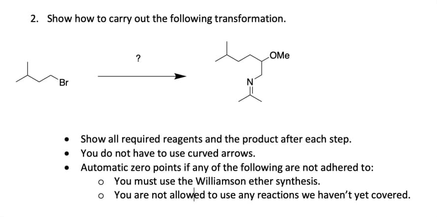 2. Show how to carry out the following transformation.
?
LOME
Br
N°
Show all required reagents and the product after each step.
You do not have to use curved arrows.
Automatic zero points if any of the following are not adhered to:
o You must use the Williamson ether synthesis.
You are not allowed to use any reactions we haven't yet covered.
