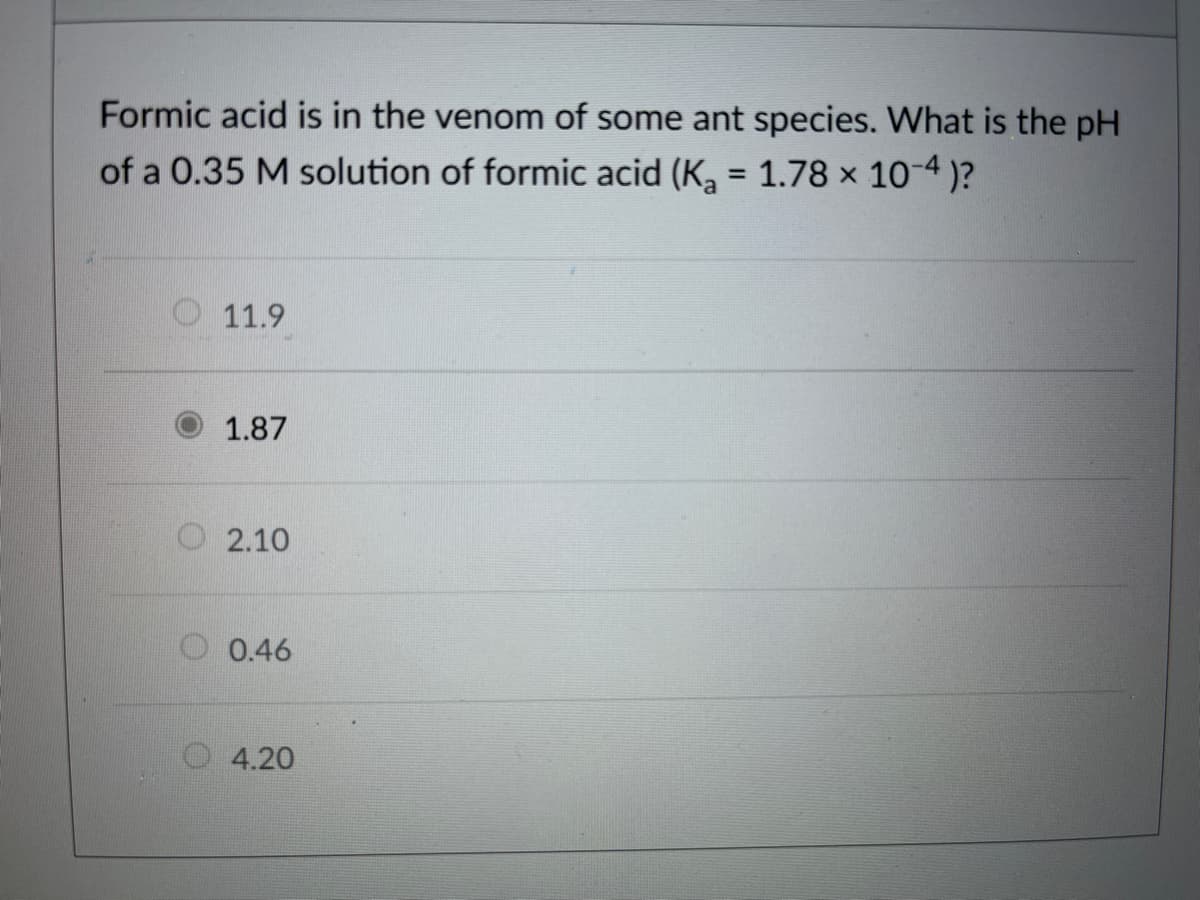 Formic acid is in the venom of some ant species. What is the pH
of a 0.35 M solution of formic acid (K, = 1.78 x 10-4 )?
O 11.9
1.87
O 2.10
O 0.46
4.20

