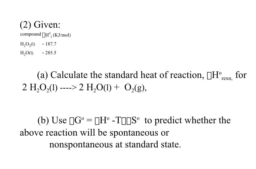 (2) Given:
compound DH°, (KJ/mol)
H,O,(1) - 187.7
H,O(1)
- 285.5
(a) Calculate the standard heat of reaction, (H°rexn.
for
2 H,O,(1) ----> 2 H,O(1) + 0,(g),
(b) Use IG° = DH° -TIIS° to predict whether the
above reaction will be spontaneous or
nonspontaneous at standard state.
