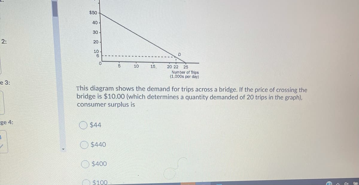 $50
40 -
30-
2:
20
10
20 22 25
Number of Trips
(1,000s per day)
5
10
15
е 3:
This diagram shows the demand for trips across a bridge. If the price of crossing the
bridge is $10.00 (which determines a quantity demanded of 20 trips in the graph),
consumer surplus is
ge 4:
$44
$440
$400
$100
