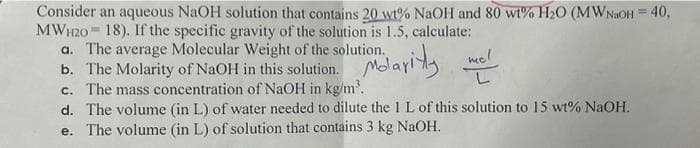 Consider an aqueous NaOH solution that contains 20 wt% NaOH and 80 wt% H₂0 (MWNaOH = 40,
MWH20 18). If the specific gravity of the solution is 1.5, calculate:
Molarity
a. The average Molecular Weight of the solution.
b. The Molarity of NaOH in this solution.
mel
c. The mass concentration of NaOH in kg/m³.
d. The volume (in L) of water needed to dilute the 1 L of this solution to 15 wt% NaOH.
e. The volume (in L) of solution that contains 3 kg NaOH.