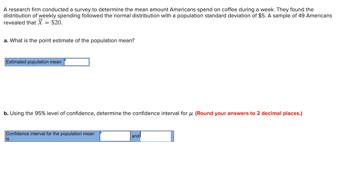 A research firm conducted a survey to determine the mean amount Americans spend on coffee during a week. They found the
distribution of weekly spending followed the normal distribution with a population standard deviation of $5. A sample of 49 Americans
revealed that X = $20.
a. What is the point estimate of the population mean?
Estimated population mean
b. Using the 95% level of confidence, determine the confidence interval for μ. (Round your answers to 2 decimal places.)
Confidence interval for the population mean
is
and!