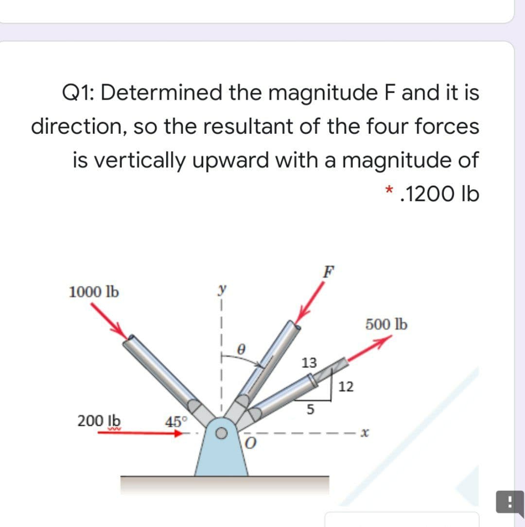 Q1: Determined the magnitude F and it is
direction, so the resultant of the four forces
is vertically upward with a magnitude of
* .1200 lb
F
1000 lb
500 lb
13
12
200 Ib
45°
