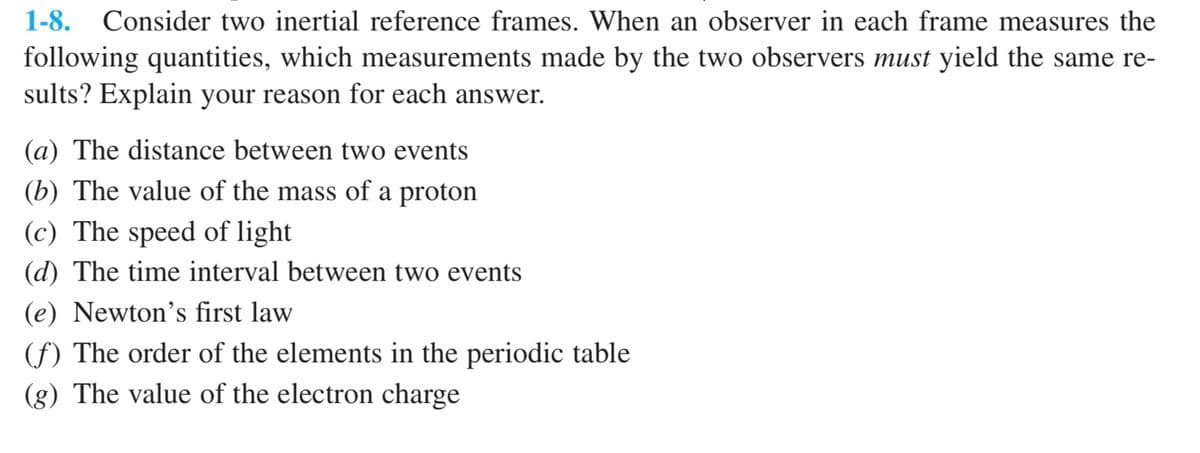 1-8. Consider two inertial reference frames. When an observer in each frame measures the
following quantities, which measurements made by the two observers must yield the same re-
sults? Explain your reason for each answer.
(a) The distance between two events
(b) The value of the mass of a proton
(c) The speed of light
(d) The time interval between two events
(e) Newton's first law
(f) The order of the elements in the periodic table
(g) The value of the electron charge
