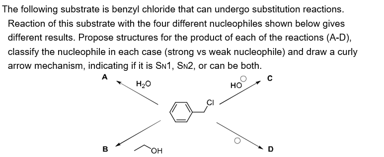 The following substrate is benzyl chloride that can undergo substitution reactions.
Reaction of this substrate with the four different nucleophiles shown below gives
different results. Propose structures for the product of each of the reactions (A-D),
classify the nucleophile in each case (strong vs weak nucleophile) and draw a curly
arrow mechanism, indicating if it is SN1, SN2, or can be both.
A
H₂O
B
OH
HO
C
D