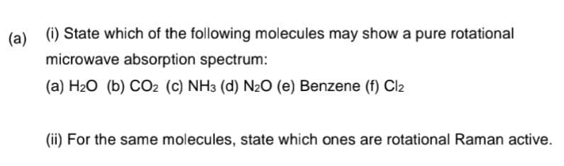 (a)
(i) State which of the following molecules may show a pure rotational
microwave absorption spectrum:
(a) H₂O (b) CO2 (c) NH3 (d) N₂O (e) Benzene (f) Cl₂
(ii) For the same molecules, state which ones are rotational Raman active.