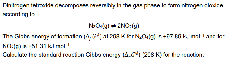 Dinitrogen tetroxide decomposes reversibly in the gas phase to form nitrogen dioxide
according to
N2O4(g) = 2NO2(g)
The Gibbs energy of formation (A,Gº) at 298 K for N₂O4(g) is +97.89 kJ mol-¹ and for
NO2(g) is +51.31 kJ mol-¹.
Calculate the standard reaction Gibbs energy (A,Gº) (298 K) for the reaction.