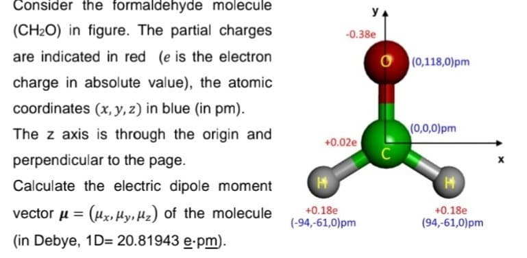 Consider the formaldehyde molecule
(CH₂O) in figure. The partial charges
are indicated in red (e is the electron
charge in absolute value), the atomic
coordinates (x, y, z) in blue (in pm).
The z axis is through the origin and
perpendicular to the page.
Calculate the electric dipole moment
vector μ = (x, y, z) of the molecule
(in Debye, 1D= 20.81943 e.pm).
-0.38e
+0.02e
у
H
+0.18e
(-94,-61,0)pm
C
(0,118,0)pm
(0,0,0)pm
H
+0.18e
(94,-61,0)pm