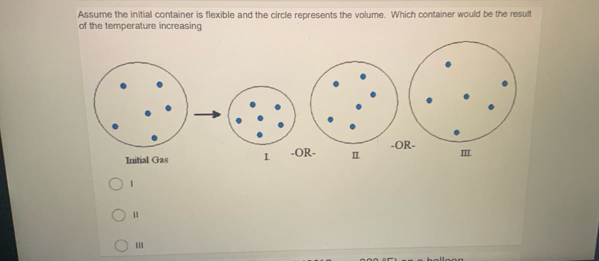 Assume the initial container is flexible and the circle represents the volume. Which container would be the result
of the temperature increasing
-OR-
-OR-
II
III
Initial Gas
II
III
000 2E
nolloon
