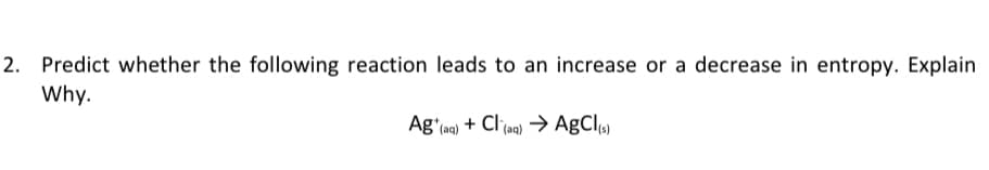 2. Predict whether the following reaction leads to an increase or a decrease in entropy. Explain
Why.
Ag'ma) + Clag) → AgCl
