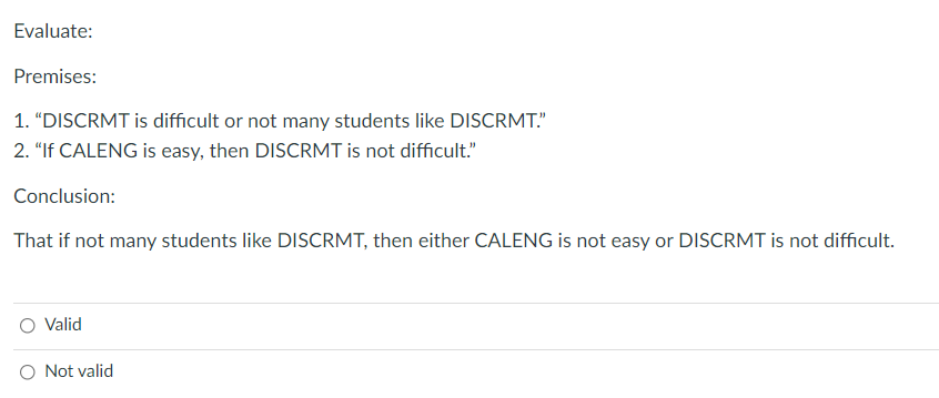 Evaluate:
Premises:
1. "DISCRMT is difficult or not many students like DISCRMT."
2. "If CALENG is easy, then DISCRMT is not difficult."
Conclusion:
That if not many students like DISCRMT, then either CALENG is not easy or DISCRMT is not difficult.
Valid
O Not valid
