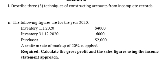 i. Describe three (3) techniques of constructing accounts from incomplete records
ii. The following figures are for the year 2020:
Inventory 1.1.2020
Inventory 31.12.2020
$4000
6000
Purchases
52,000
A uniform rate of markup of 20% is applied.
Required: Calculate the gross profit and the sales figures using the income
statement approach.
