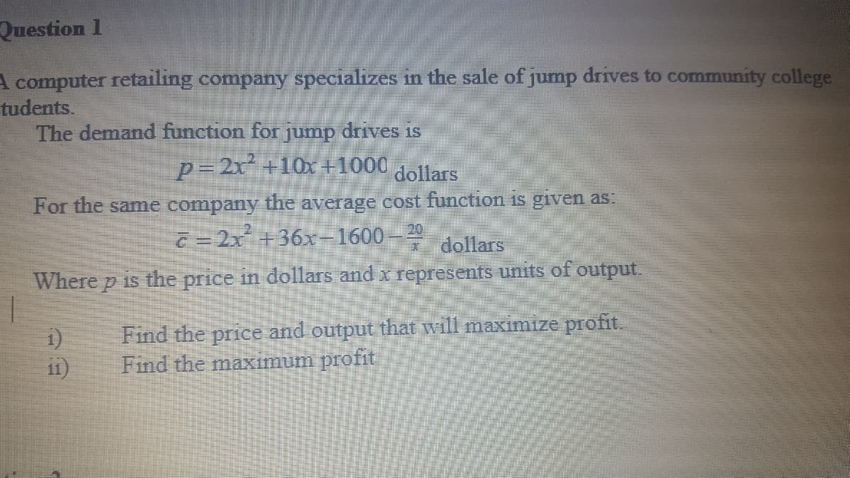 Эшestion 1
A computer retailing company specializes in the sale of jump drives to community college
tudents.
The demand function for jump drives is
p=2x+10x+1000
dollars
For the samne company the average cost function is given as:
ē = 2x +36x-1600-
20
* dollars
Where p is the price in dollars and x represents units of output.
1)
i1)
Find the price and output that will maximize profit.
Find the maximum profit

