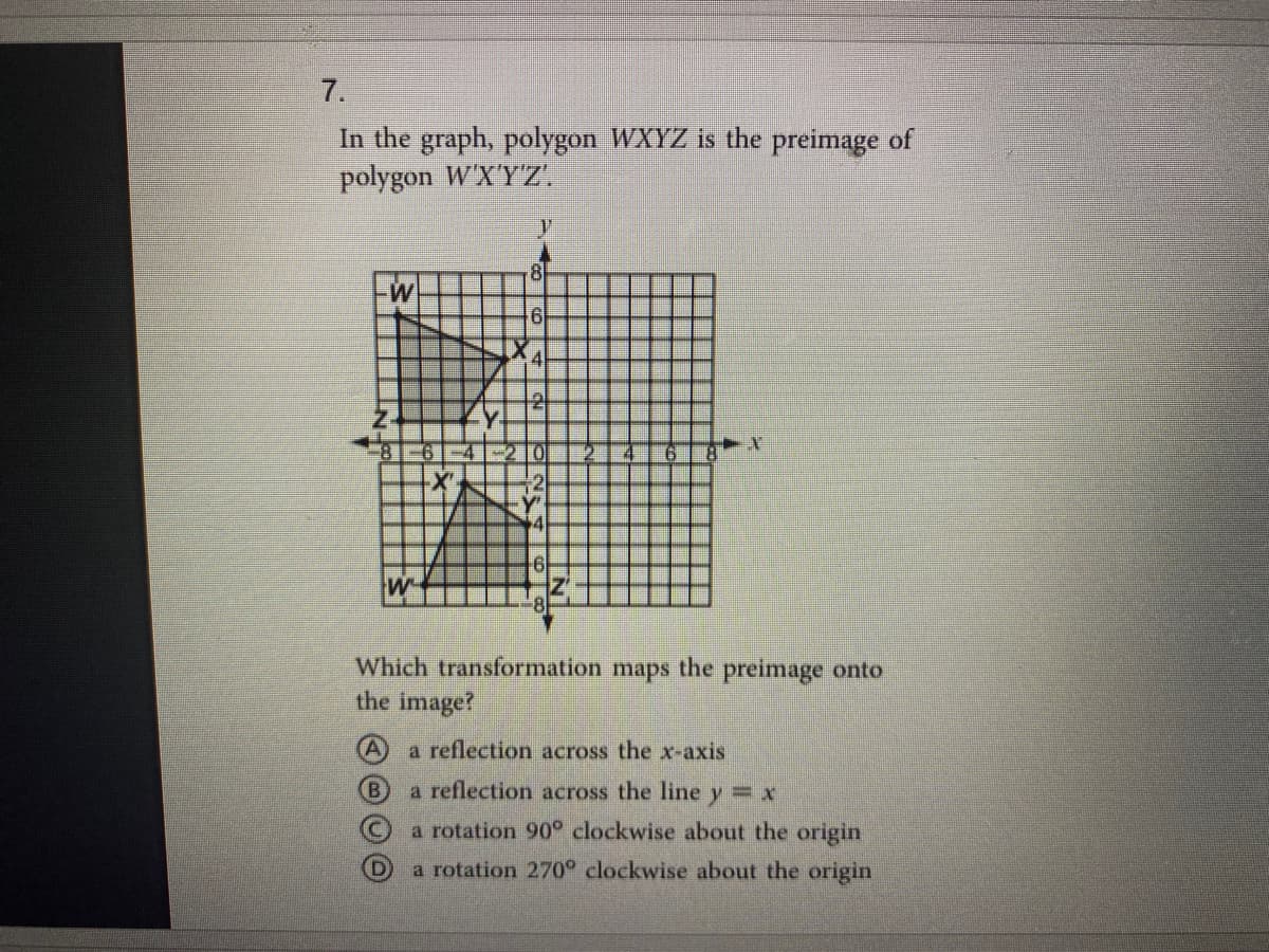 7.
In the graph, polygon WXYZ is the preimage of
polygon W'X'Y'Z'.
Which transformation maps the preimage onto
the image?
a reflection across the x-axis
(B)
a reflection across the line
y= x
a rotation 90 clockwise about the origin
a rotation 270° clockwise about the origin
