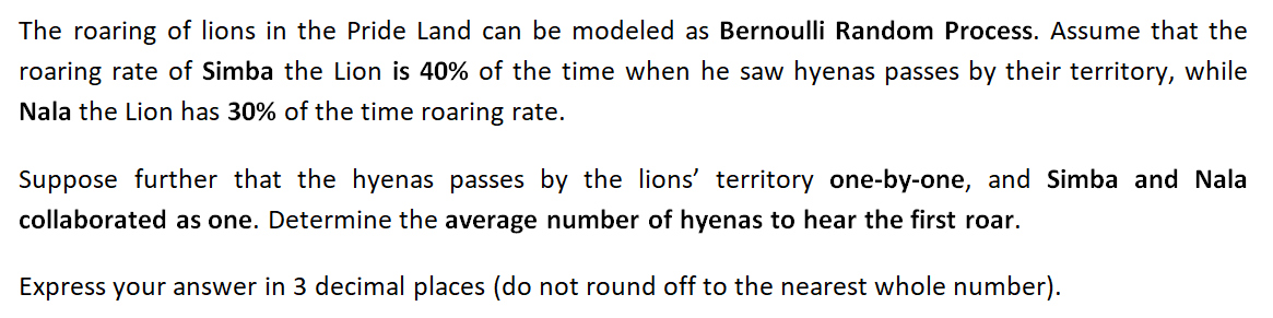 The roaring of lions in the Pride Land can be modeled as Bernoulli Random Process. Assume that the
roaring rate of Simba the Lion is 40% of the time when he saw hyenas passes by their territory, while
Nala the Lion has 30% of the time roaring rate.
Suppose further that the hyenas passes by the lions' territory one-by-one, and Simba and Nala
collaborated as one. Determine the average number of hyenas to hear the first roar.
Express your answer in 3 decimal places (do not round off to the nearest whole number).