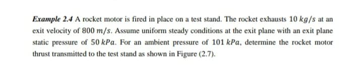 Example 2.4 A rocket motor is fired in place on a test stand. The rocket exhausts 10 kg/s at an
exit velocity of 800 m/s. Assume uniform steady conditions at the exit plane with an exit plane
static pressure of 50 kPa. For an ambient pressure of 101 kPa, determine the rocket motor
thrust transmitted to the test stand as shown in Figure (2.7).
