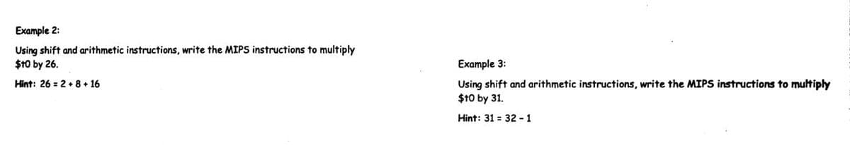 Example 2:
Using shift and arithmetic instructions, write the MIPS instructions to multiply
$10 by 26.
Example 3:
Hint: 26 = 2 + 8 + 16
Using shift and arithmetic instructions, write the MIPS instructions to multiply
$10 by 31.
Hint: 31 = 32 - 1
