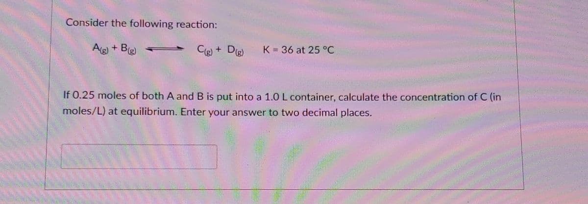 Consider the following reaction:
A(g) + B(g)
C(g) + D(g)
K 36 at 25 °C
If 0.25 moles of both A and B is put into a 1.0 L container, calculate the concentration of C (in
moles/L) at equilibrium. Enter your answer to two decimal places.